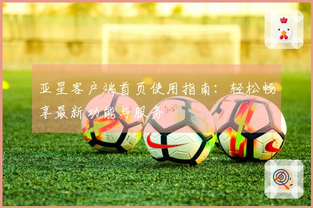 亚星客户端首页使用指南：轻松畅享最新功能与服务